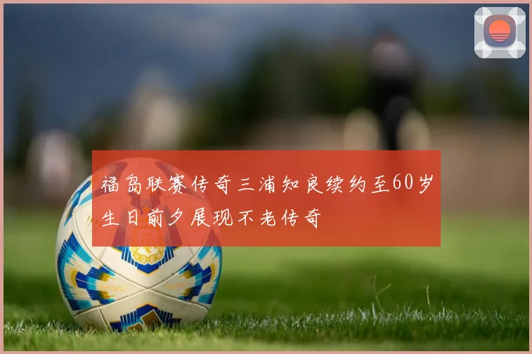 福岛联赛传奇三浦知良续约至60岁生日前夕展现不老传奇