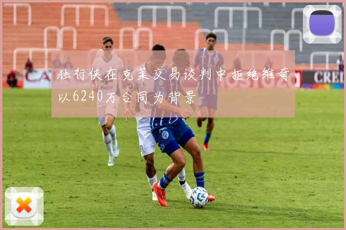 独行侠在克莱交易谈判中拒绝维奇以6240万合同为背景