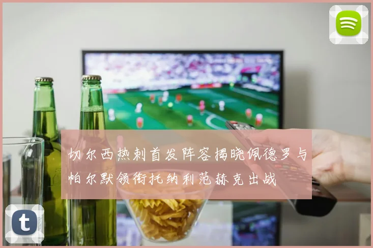 切尔西热刺首发阵容揭晓佩德罗与帕尔默领衔托纳利范赫克出战