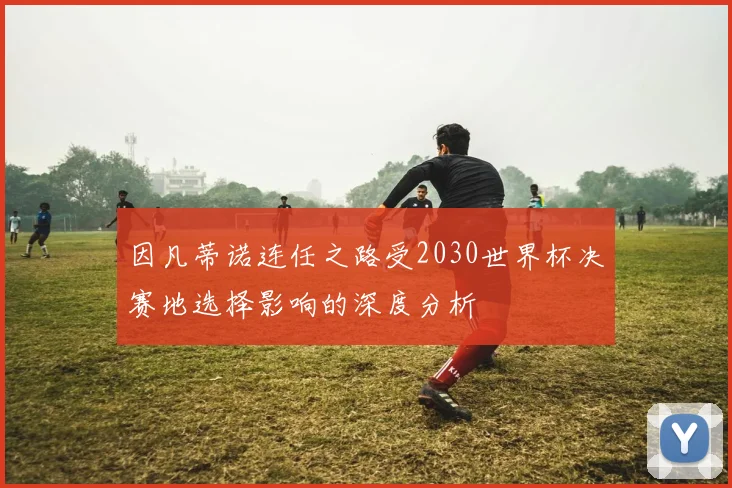 因凡蒂诺连任之路受2030世界杯决赛地选择影响的深度分析