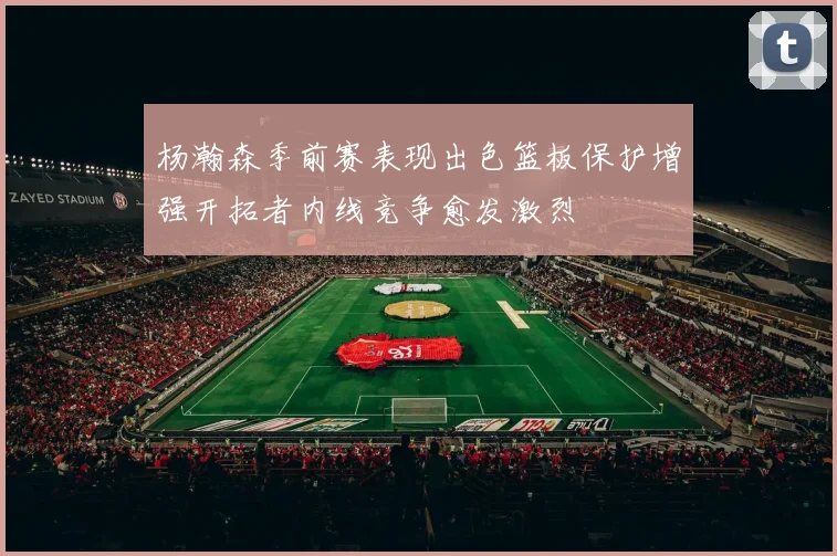 杨瀚森季前赛表现出色篮板保护增强开拓者内线竞争愈发激烈